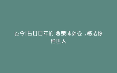 距今1600年的《曹娥诔辞卷》，楷法惊艳世人