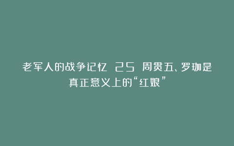 老军人的战争记忆 25 周贯五、罗珈是真正意义上的“红娘”