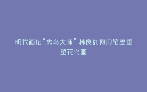 明代画坛“禽鸟大师”：林良如何用笔墨重塑花鸟画？