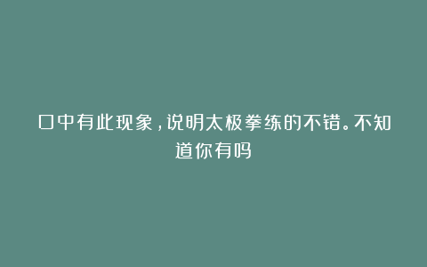口中有此现象，说明太极拳练的不错。不知道你有吗？