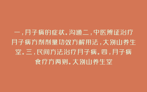 一,月子病的症状。沟通二,中医辨证治疗月子病方剂剂量功效方解用法,大别山养生堂。三,民间方法治疗月子病。四,月子病食疗方两则。大别山养生堂