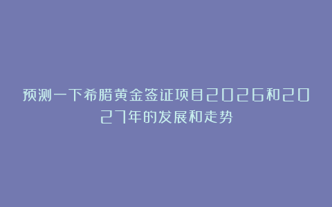预测一下希腊黄金签证项目2026和2027年的发展和走势