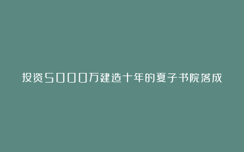 投资5000万建造十年的夏子书院落成