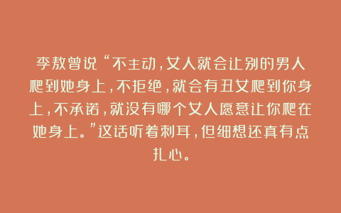 李敖曾说：“不主动，女人就会让别的男人爬到她身上，不拒绝，就会有丑女爬到你身上，不承诺，就没有哪个女人愿意让你爬在她身上。”这话听着刺耳，但细想还真有点扎心。