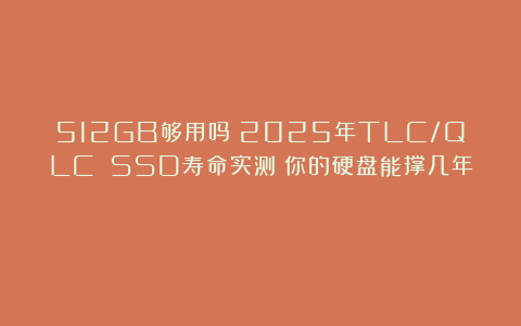 512GB够用吗?2025年TLC/QLC SSD寿命实测:你的硬盘能撑几年?