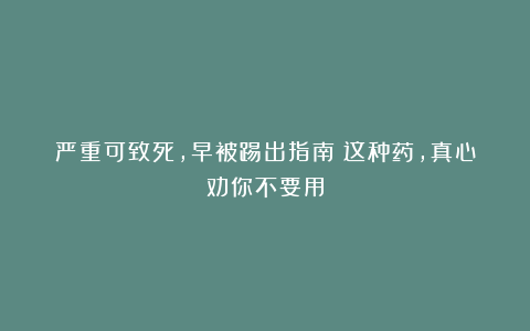 严重可致死，早被踢出指南！这种药，真心劝你不要用