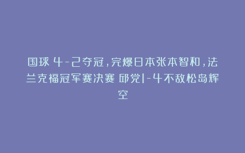国球|4-2夺冠,完爆日本张本智和,法兰克福冠军赛决赛:邱党1-4不敌松岛辉空
