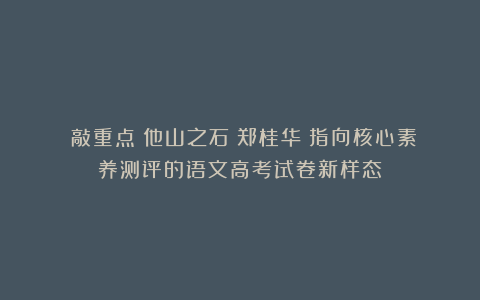 （敲重点）他山之石：郑桂华《指向核心素养测评的语文高考试卷新样态》