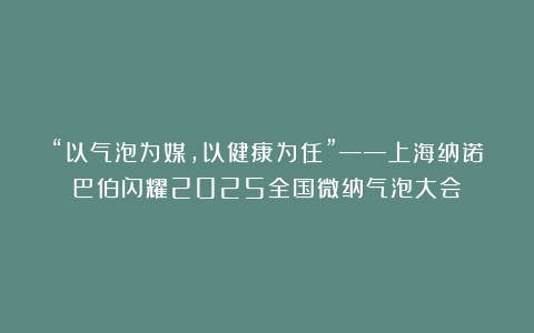 “以气泡为媒，以健康为任”——上海纳诺巴伯闪耀2025全国微纳气泡大会