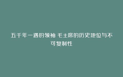 五千年一遇的领袖：毛主席的历史地位与不可复制性！
