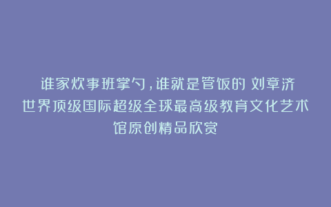①谁家炊事班掌勺,谁就是管饭的②刘章济世界顶级国际超级全球最高级教育文化艺术馆原创精品欣赏!