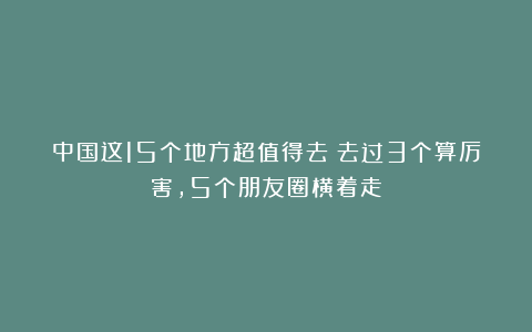 中国这15个地方超值得去!去过3个算厉害,5个朋友圈横着走