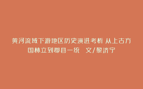 黄河流域下游地区历史演进考析：从上古方国林立到郡县一统 （文/黎济宁）