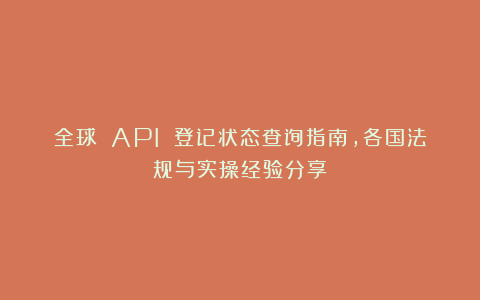 全球 API 登记状态查询指南，各国法规与实操经验分享