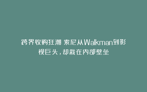 跨界收购狂潮!索尼从Walkman到影视巨头,却栽在内部壁垒