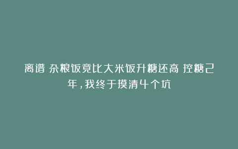 离谱!杂粮饭竟比大米饭升糖还高?控糖2年,我终于摸清4个坑