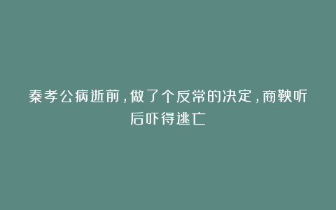 秦孝公病逝前，做了个反常的决定，商鞅听后吓得逃亡