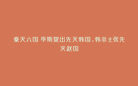 秦灭六国：李斯提出先灭韩国，韩非主张先灭赵国