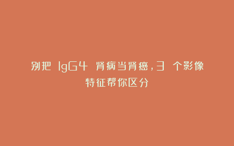 别把 IgG4 肾病当肾癌,3 个影像特征帮你区分!