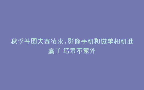 秋季斗图大赛结束，影像手机和微单相机谁赢了？结果不意外