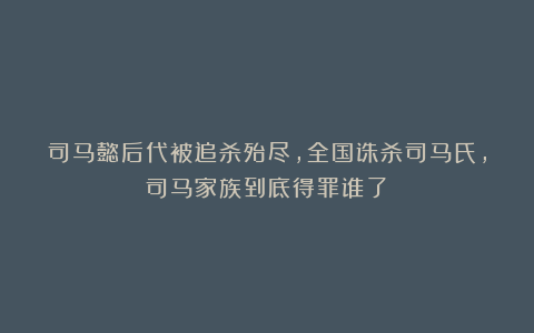 司马懿后代被追杀殆尽,全国诛杀司马氏,司马家族到底得罪谁了?