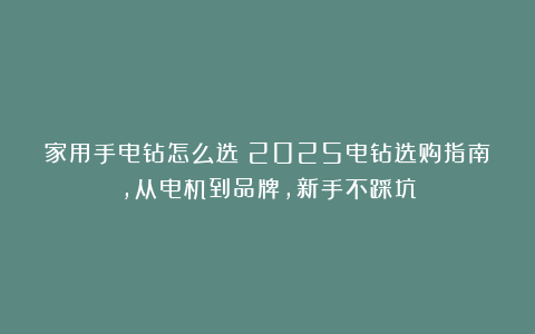 家用手电钻怎么选？2025电钻选购指南，从电机到品牌，新手不踩坑