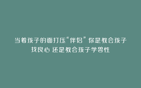 当着孩子的面打压“伴侣”：你是教会孩子找良心？还是教会孩子学兽性？
