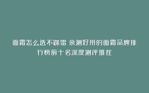 面霜怎么选不踩雷？亲测好用的面霜品牌排行榜前十名深度测评推荐