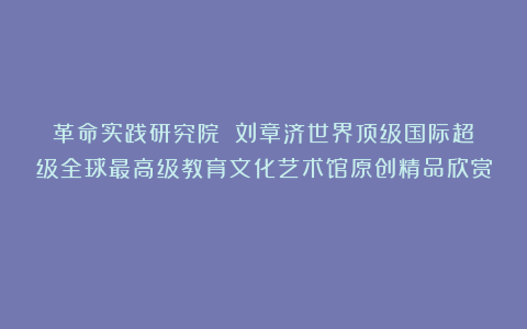 革命实践研究院？②刘章济世界顶级国际超级全球最高级教育文化艺术馆原创精品欣赏！