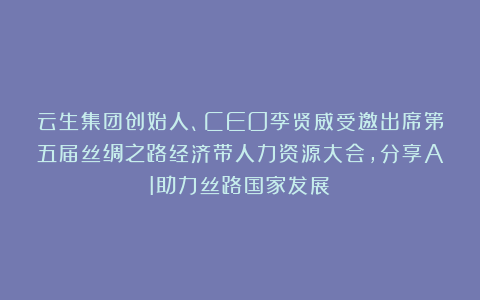 云生集团创始人、CEO李贤威受邀出席第五届丝绸之路经济带人力资源大会，分享AI助力丝路国家发展