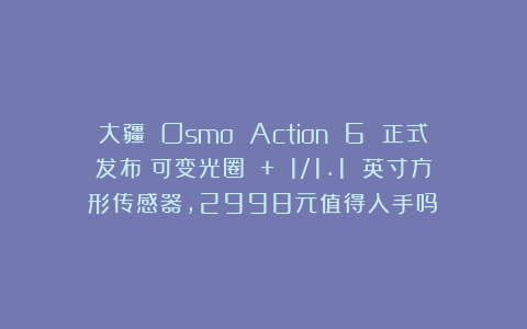 大疆 Osmo Action 6 正式发布：可变光圈 + 1/1.1 英寸方形传感器，2998元值得入手吗？