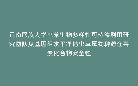 云南民族大学虫草生物多样性可持续利用研究团队从基因组水平评估虫草属物种潜在毒素化合物安全性