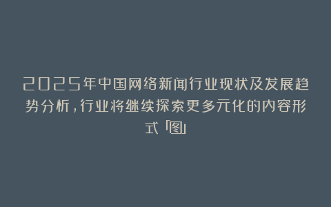 2025年中国网络新闻行业现状及发展趋势分析,行业将继续探索更多元化的内容形式「图」