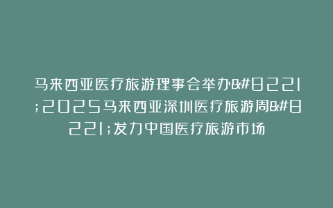 马来西亚医疗旅游理事会举办”2025马来西亚深圳医疗旅游周”发力中国医疗旅游市场