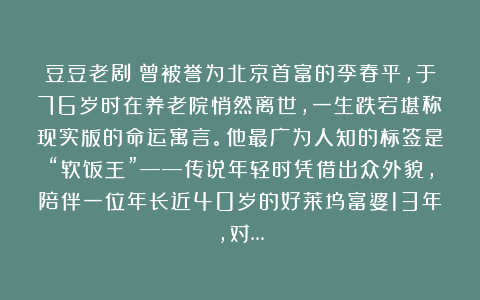 豆豆老剧：曾被誉为北京首富的李春平，于76岁时在养老院悄然离世，一生跌宕堪称现实版的命运寓言。他最广为人知的标签是“软饭王”——传说年轻时凭借出众外貌，陪伴一位年长近40岁的好莱坞富婆13年，对…
