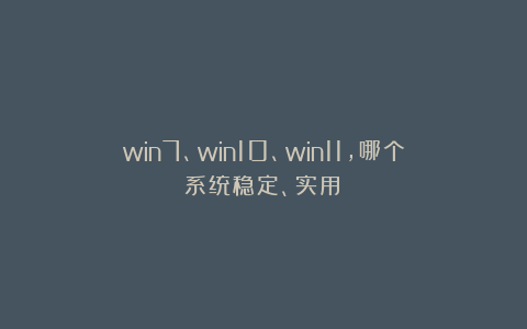 win7、win10、win11,哪个系统稳定、实用?