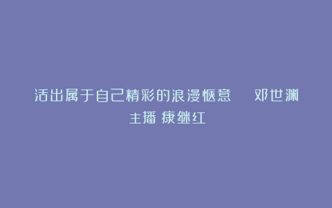 活出属于自己精彩的浪漫惬意 | 邓世渊（主播：康继红）