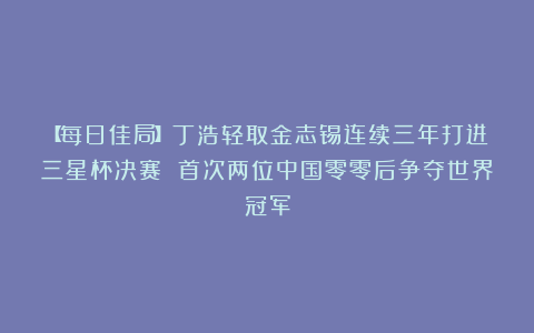 【每日佳局】丁浩轻取金志锡连续三年打进三星杯决赛 首次两位中国零零后争夺世界冠军