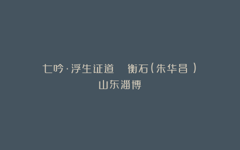 七吟·浮生证道 ||衡石(朱华昌​)（山东淄博）