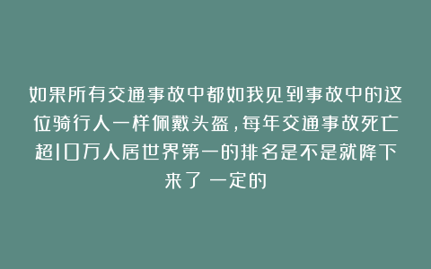 如果所有交通事故中都如我见到事故中的这位骑行人一样佩戴头盔,每年交通事故死亡超10万人居世界第一的排名是不是就降下来了?一定的!