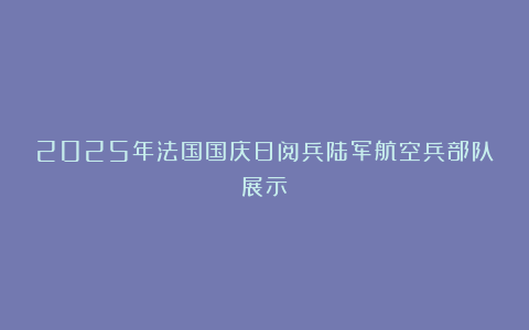 2025年法国国庆日阅兵陆军航空兵部队展示