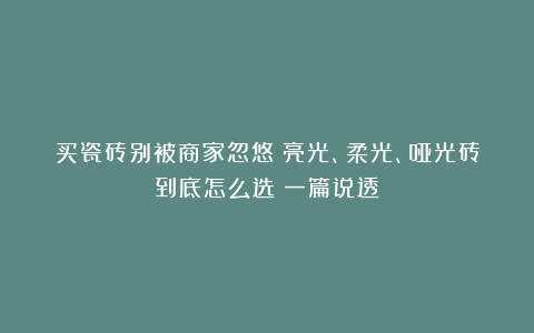 买瓷砖别被商家忽悠!亮光、柔光、哑光砖到底怎么选?一篇说透