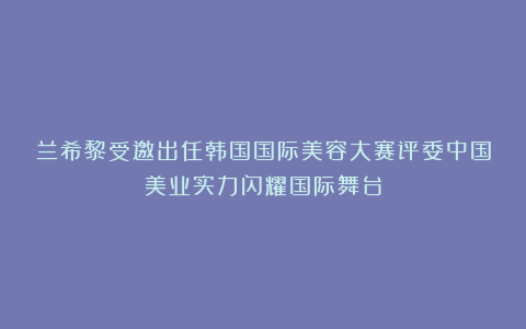 兰希黎受邀出任韩国国际美容大赛评委中国美业实力闪耀国际舞台