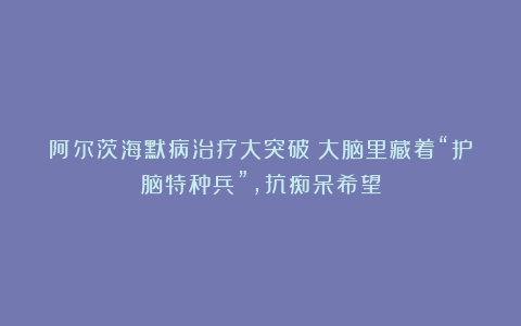 阿尔茨海默病治疗大突破！大脑里藏着“护脑特种兵”，抗痴呆希望
