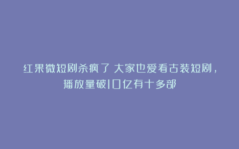 红果微短剧杀疯了！大家也爱看古装短剧，播放量破10亿有十多部