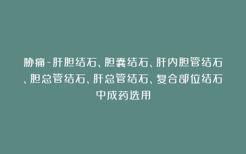 胁痛-肝胆结石、胆囊结石、肝内胆管结石、胆总管结石、肝总管结石、复合部位结石中成药选用
