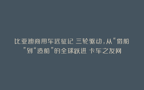 比亚迪商用车远征记：三轮驱动，从“借船”到“造船”的全球跃进丨卡车之友网