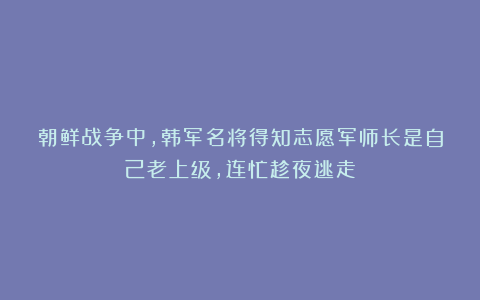 朝鲜战争中，韩军名将得知志愿军师长是自己老上级，连忙趁夜逃走