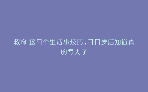 救命！这9个生活小技巧，30岁后知道真的亏大了！