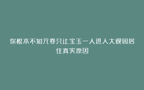 你根本不知元春只让宝玉一人进入大观园居住真实原因